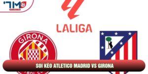 Soi Kèo Atletico Madrid Vs Girona, 20h00 Ngày 17/05 - Vòng 37 La Liga